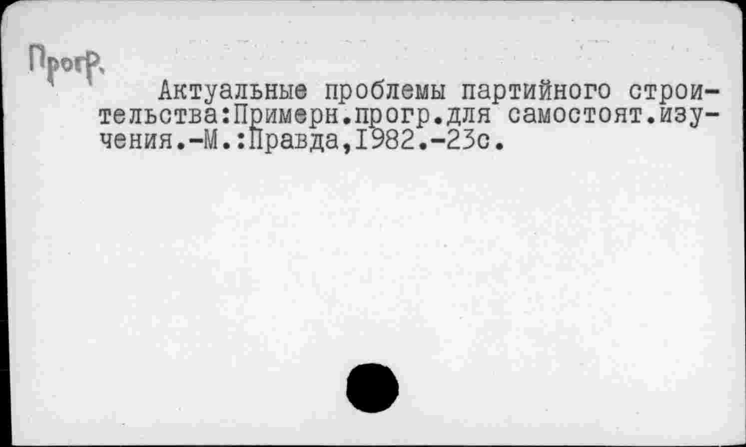 ﻿Актуальные проблемы партийного строи тельства:Примерн.прогр.для самостоят.изу чения.-М.:Правда,1982.-23с.